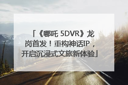 《哪吒 5DVR》龙岗首发！重构神话IP，开启沉浸式文旅新体验