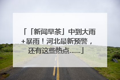 「新闻早茶」中到大雨+暴雨！河北最新预警，还有这些热点……