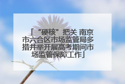 “硬核”把关 南京市六合区市场监管局多措并举开展高考期间市场监管保障工作