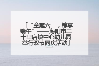 “童趣六一，粽享端午”——海阳市二十里店镇中心幼儿园举行双节同庆活动