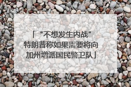 “不想发生内战” 特朗普称如果需要将向加州增派国民警卫队