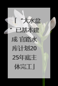 “大水盆”已基本建成 官路水库计划2025年底主体完工