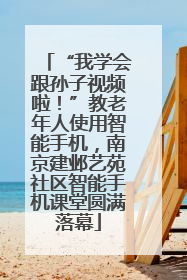 “我学会跟孙子视频啦！”教老年人使用智能手机，南京建邺艺苑社区智能手机课堂圆满落幕