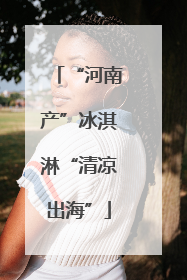 “河南产”冰淇淋“清凉出海”