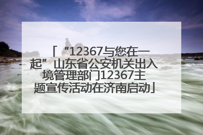 “12367与您在一起”山东省公安机关出入境管理部门12367主题宣传活动在济南启动