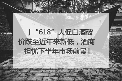 “618”大促白酒破价跌至近年来新低，酒商担忧下半年市场前景
