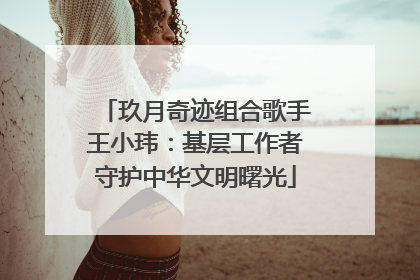 玖月奇迹组合歌手王小玮：基层工作者守护中华文明曙光