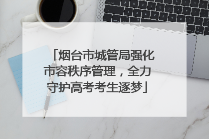 烟台市城管局强化市容秩序管理，全力守护高考考生逐梦
