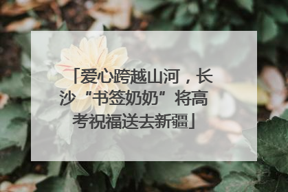 爱心跨越山河，长沙“书签奶奶”将高考祝福送去新疆