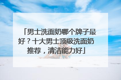 男士洗面奶哪个牌子最好？十大男士顶级洗面奶推荐，清洁能力好
