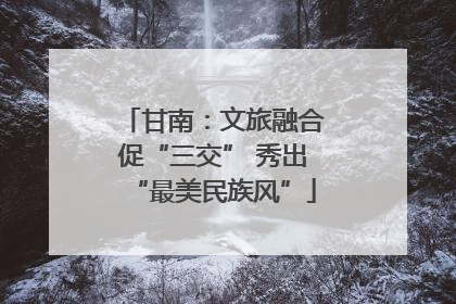 甘南：文旅融合促“三交” 秀出“最美民族风”