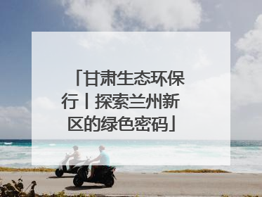 甘肃生态环保行丨探索兰州新区的绿色密码