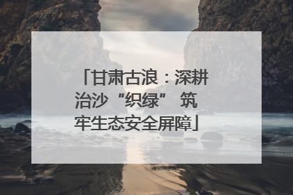 甘肃古浪：深耕治沙“织绿” 筑牢生态安全屏障