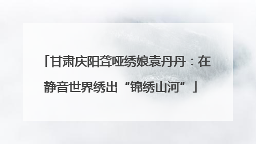 甘肃庆阳聋哑绣娘袁丹丹：在静音世界绣出“锦绣山河”