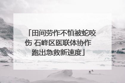 田间劳作不慎被蛇咬伤 石峰区医联体协作跑出急救新速度