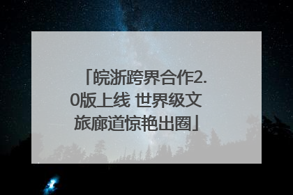 皖浙跨界合作2.0版上线 世界级文旅廊道惊艳出圈
