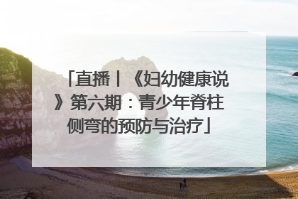 直播丨《妇幼健康说》第六期：青少年脊柱侧弯的预防与治疗