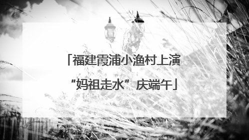 福建霞浦小渔村上演“妈祖走水”庆端午