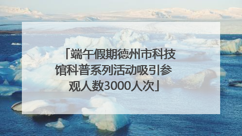 端午假期德州市科技馆科普系列活动吸引参观人数3000人次