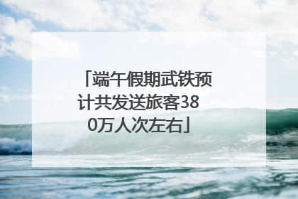 端午假期武铁预计共发送旅客380万人次左右