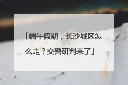 端午假期，长沙城区怎么走？交警研判来了