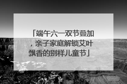 端午六一双节叠加，亲子家庭解锁艾叶飘香的别样儿童节