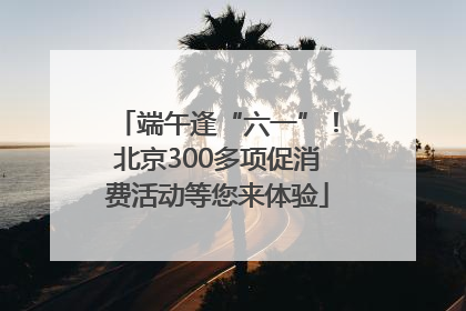 端午逢“六一”！北京300多项促消费活动等您来体验