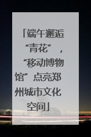端午邂逅“青花”，“移动博物馆”点亮郑州城市文化空间