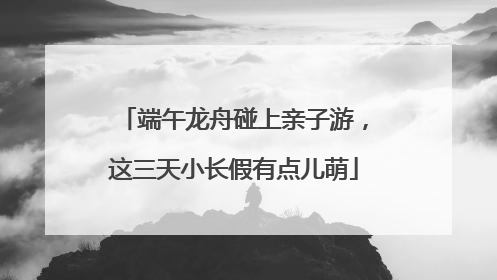 端午龙舟碰上亲子游，这三天小长假有点儿萌