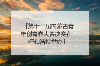 第十一届内蒙古青年创青春大赛决赛在呼和浩特举办