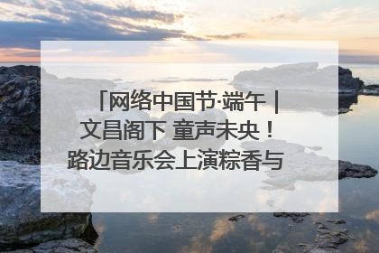 网络中国节·端午｜文昌阁下 童声未央！路边音乐会上演粽香与童真的诗意交响