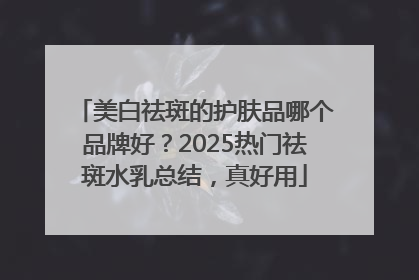 美白祛斑的护肤品哪个品牌好？2025热门祛斑水乳总结，真好用