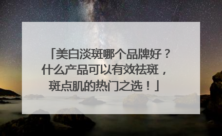 美白淡斑哪个品牌好？什么产品可以有效祛斑，斑点肌的热门之选！
