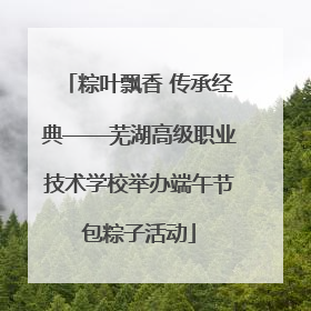 粽叶飘香 传承经典——芜湖高级职业技术学校举办端午节包粽子活动