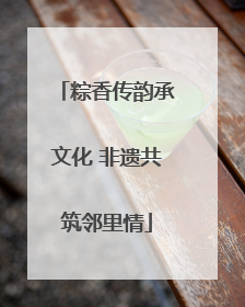粽香传韵承文化 非遗共筑邻里情
