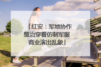 红安：军地协作整治穿着仿制军服商业演出乱象