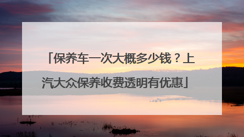 保养车一次大概多少钱？上汽大众保养收费透明有优惠