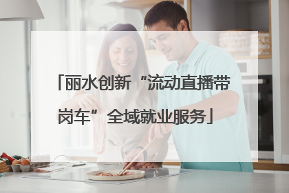 丽水创新“流动直播带岗车”全域就业服务
