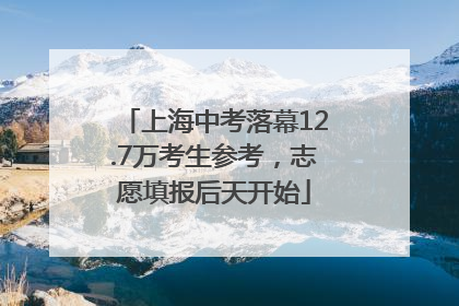 上海中考落幕12.7万考生参考，志愿填报后天开始