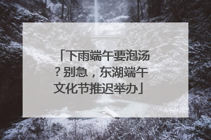 下雨端午要泡汤？别急，东湖端午文化节推迟举办
