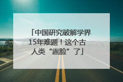中国研究破解学界15年难题！这个古人类“露脸”了