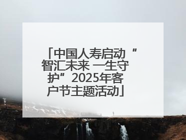 中国人寿启动“智汇未来 一生守护”2025年客户节主题活动