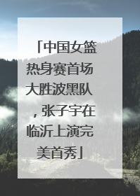 中国女篮热身赛首场大胜波黑队，张子宇在临沂上演完美首秀