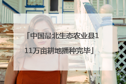 中国最北生态农业县111万亩耕地播种完毕