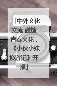 中外文化交流 碰撞青春火花，《小伙小妹换游记》开播