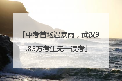 中考首场遇暴雨，武汉9.85万考生无一误考