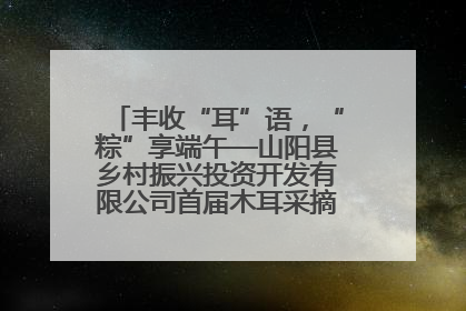 丰收“耳”语，“粽”享端午—山阳县乡村振兴投资开发有限公司首届木耳采摘活动盛大启幕