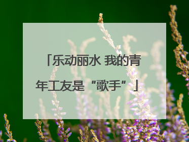 乐动丽水 我的青年工友是“歌手”