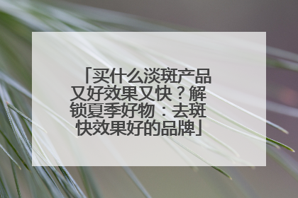 买什么淡斑产品又好效果又快？解锁夏季好物：去斑快效果好的品牌