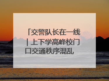 交警队长在一线｜上下学高峰校门口交通秩序混乱 交管经开大队多举措进行整治